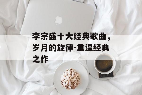 李宗盛十大经典歌曲，岁月的旋律-重温经典之作