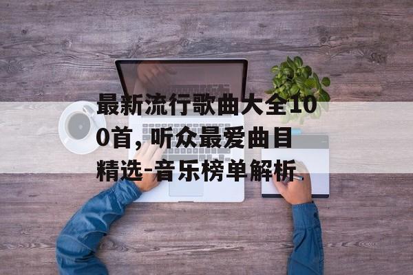 最新流行歌曲大全100首, 听众最爱曲目精选-音乐榜单解析
