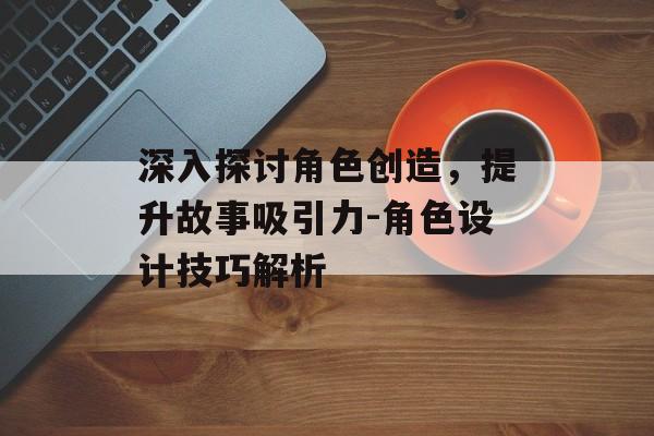 深入探讨角色创造，提升故事吸引力-角色设计技巧解析