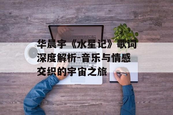 华晨宇《水星记》歌词深度解析-音乐与情感交织的宇宙之旅