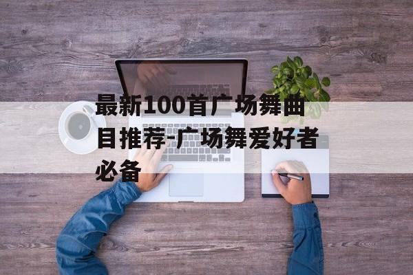最新100首广场舞曲目推荐-广场舞爱好者必备 最新100首广场舞曲目推荐-广场舞爱好者必备