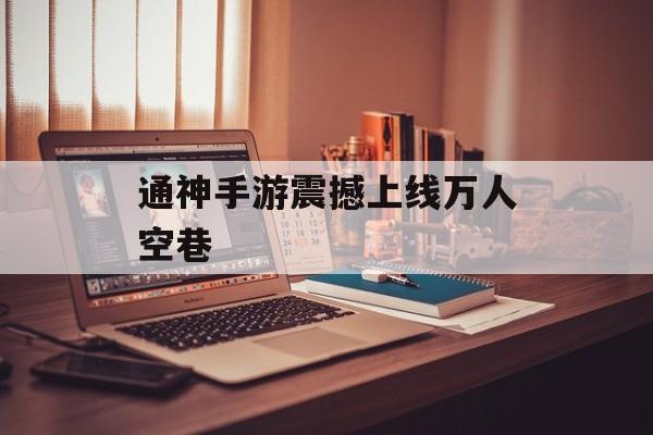 通神手游震撼上线万人空巷 通神手游震撼上线万人空巷