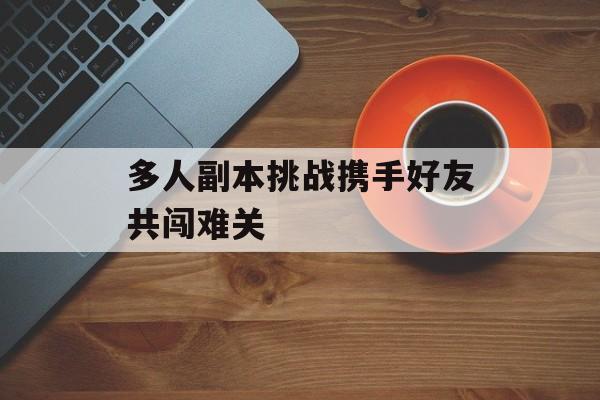 多人副本挑战携手好友共闯难关 多人副本挑战携手好友共闯难关