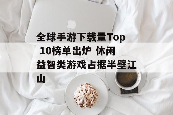 全球手游下载量Top 10榜单出炉 休闲益智类游戏占据半壁江山 全球手游下载量Top 10榜单出炉 休闲益智类游戏占据半壁江山
