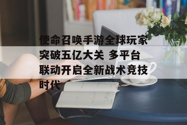 使命召唤手游全球玩家突破五亿大关 多平台联动开启全新战术竞技时代