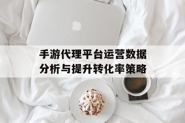 手游代理平台运营数据分析与提升转化率策略 手游代理平台运营数据分析与提升转化率策略