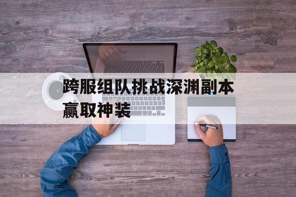 跨服组队挑战深渊副本赢取神装 跨服组队挑战深渊副本赢取神装