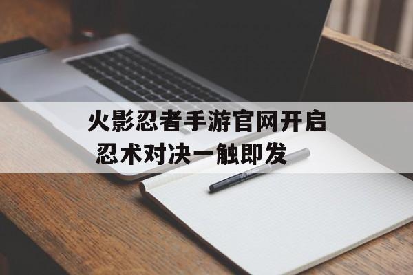 火影忍者手游官网开启 忍术对决一触即发 火影忍者手游官网开启 忍术对决一触即发