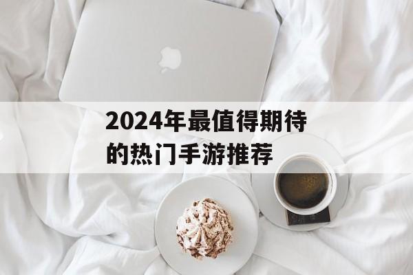 2024年最值得期待的热门手游推荐 2024年最值得期待的热门手游推荐