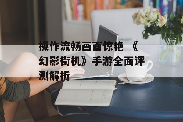 操作流畅画面惊艳 《幻影街机》手游全面评测解析