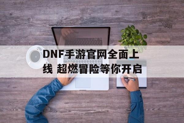 DNF手游官网全面上线 超燃冒险等你开启 DNF手游官网全面上线 超燃冒险等你开启