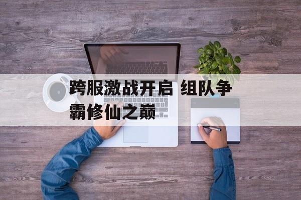 跨服激战开启 组队争霸修仙之巅