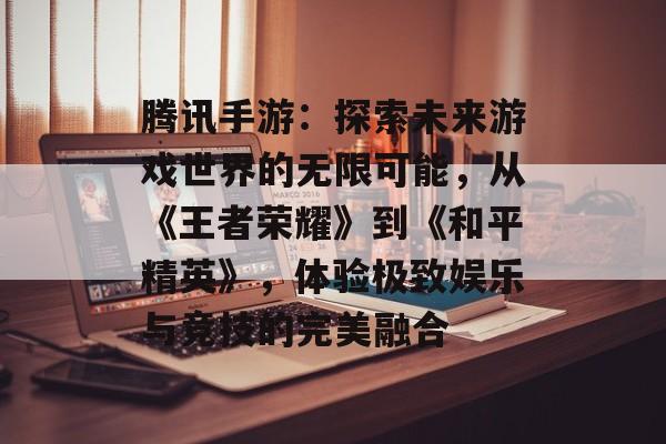 腾讯手游：探索未来游戏世界的无限可能，从《王者荣耀》到《和平精英》，体验极致娱乐与竞技的完美融合