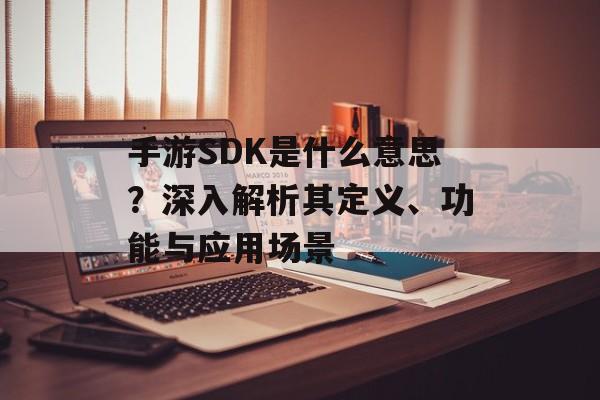 手游SDK是什么意思？深入解析其定义、功能与应用场景