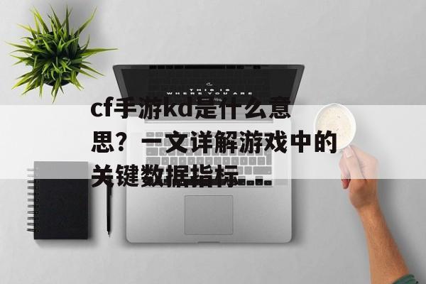 cf手游kd是什么意思？一文详解游戏中的关键数据指标