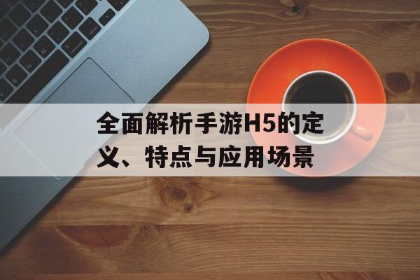 全面解析手游H5的定义、特点与应用场景