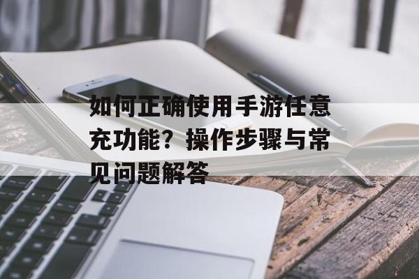 如何正确使用手游任意充功能？操作步骤与常见问题解答