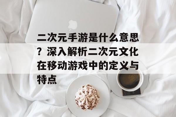 二次元手游是什么意思？深入解析二次元文化在移动游戏中的定义与特点
