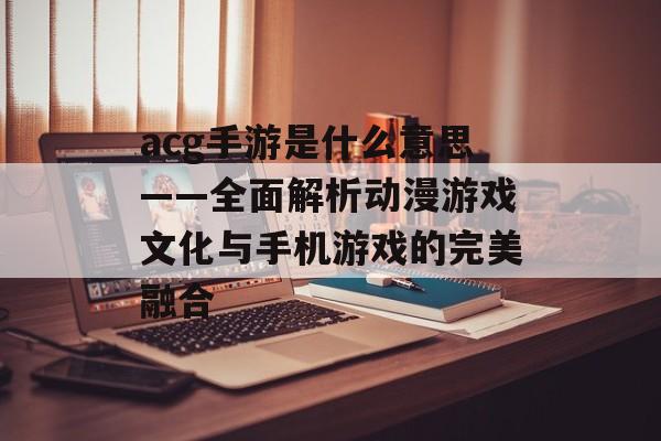 acg手游是什么意思——全面解析动漫游戏文化与手机游戏的完美融合