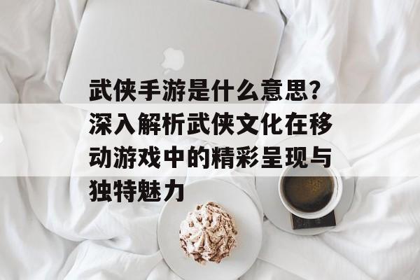 武侠手游是什么意思？深入解析武侠文化在移动游戏中的精彩呈现与独特魅力