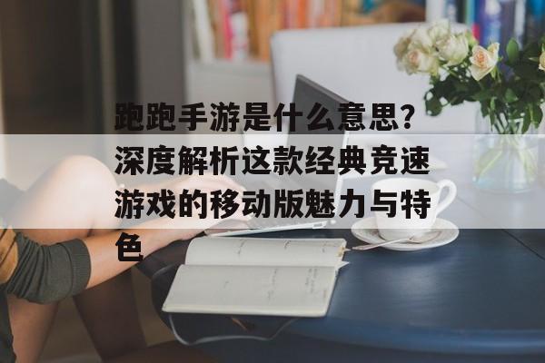 跑跑手游是什么意思？深度解析这款经典竞速游戏的移动版魅力与特色