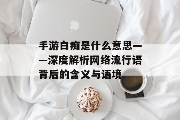 手游白痴是什么意思——深度解析网络流行语背后的含义与语境