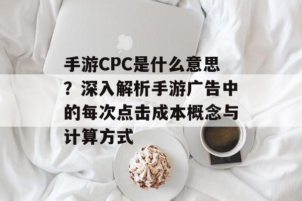 手游CPC是什么意思？深入解析手游广告中的每次点击成本概念与计算方式