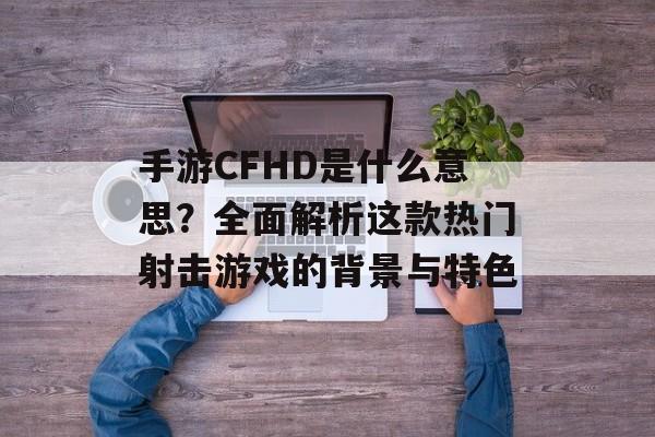 手游CFHD是什么意思？全面解析这款热门射击游戏的背景与特色