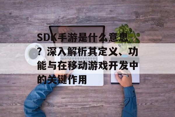 SDK手游是什么意思？深入解析其定义、功能与在移动游戏开发中的关键作用