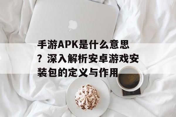 手游APK是什么意思？深入解析安卓游戏安装包的定义与作用