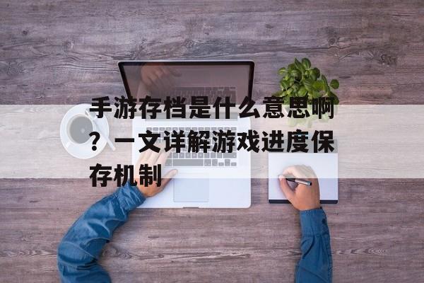 手游存档是什么意思啊？一文详解游戏进度保存机制
