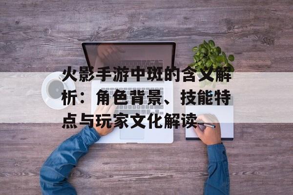 火影手游中斑的含义解析：角色背景、技能特点与玩家文化解读