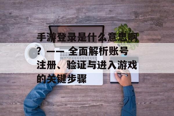 手游登录是什么意思啊？—— 全面解析账号注册、验证与进入游戏的关键步骤
