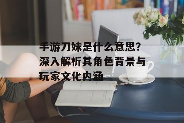 手游刀妹是什么意思？深入解析其角色背景与玩家文化内涵