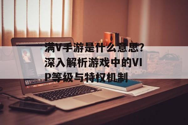 满V手游是什么意思？深入解析游戏中的VIP等级与特权机制