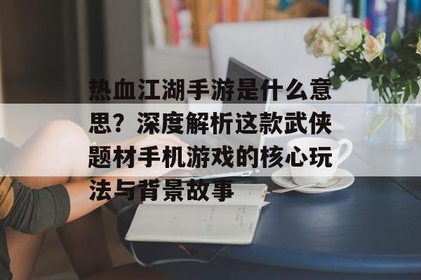 热血江湖手游是什么意思？深度解析这款武侠题材手机游戏的核心玩法与背景故事