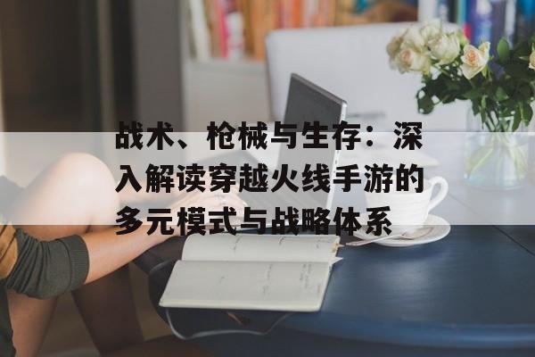 战术、枪械与生存：深入解读穿越火线手游的多元模式与战略体系