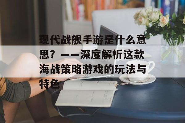 现代战舰手游是什么意思？——深度解析这款海战策略游戏的玩法与特色
