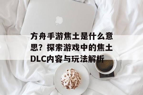 方舟手游焦土是什么意思?探索游戏中的焦土DLC内容与玩法解析 方舟手游焦土是什么意思?探索游戏中的焦土DLC内容与玩法解析