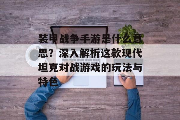 装甲战争手游是什么意思？深入解析这款现代坦克对战游戏的玩法与特色