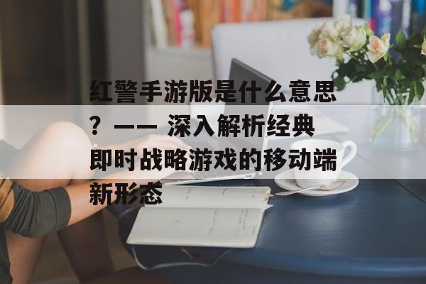 红警手游版是什么意思？—— 深入解析经典即时战略游戏的移动端新形态