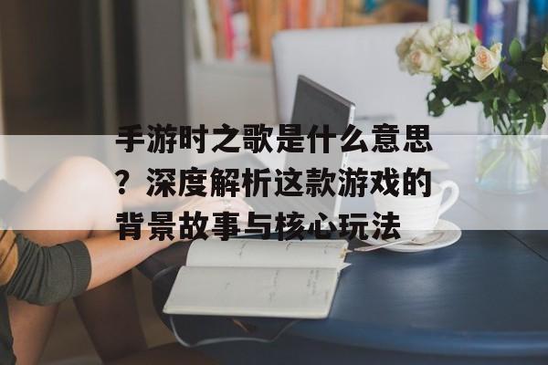 手游时之歌是什么意思？深度解析这款游戏的背景故事与核心玩法