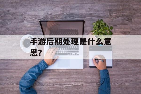 手游后期处理是什么意思? 手游后期处理是什么意思?