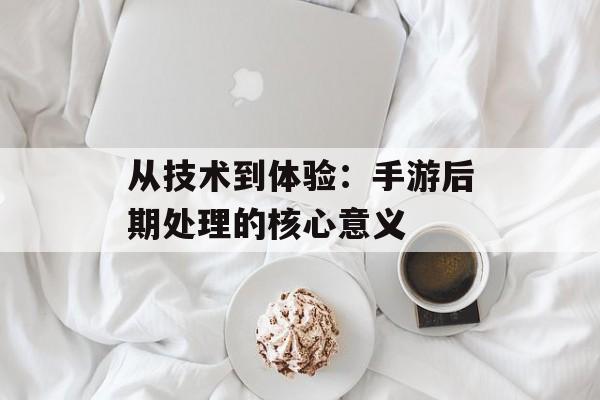 从技术到体验：手游后期处理的核心意义