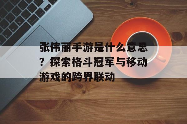 张伟丽手游是什么意思？探索格斗冠军与移动游戏的跨界联动