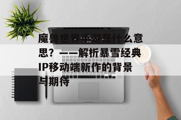 魔兽世界手游是什么意思?——解析暴雪经典IP移动端新作的背景与期待 魔兽世界手游是什么意思?——解析暴雪经典IP移动端新作的背景与期待