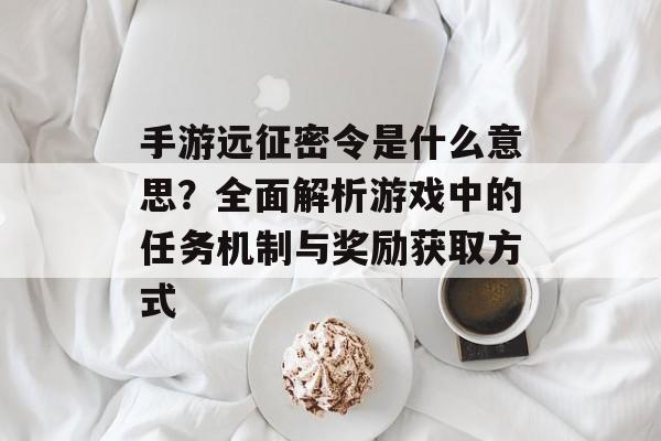 手游远征密令是什么意思？全面解析游戏中的任务机制与奖励获取方式