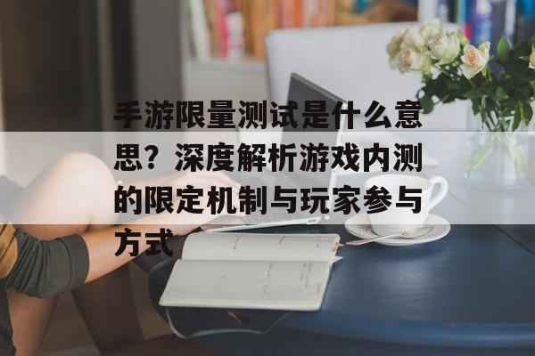 手游限量测试是什么意思？深度解析游戏内测的限定机制与玩家参与方式