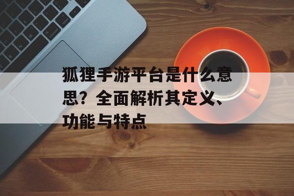 狐狸手游平台是什么意思？全面解析其定义、功能与特点