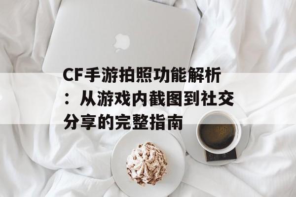 CF手游拍照功能解析：从游戏内截图到社交分享的完整指南